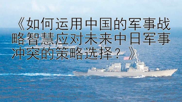 《如何运用中国的军事战略智慧应对未来中日军事冲突的策略选择？》