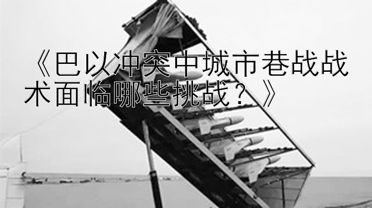 《巴以冲突中城市巷战战术面临哪些挑战？》