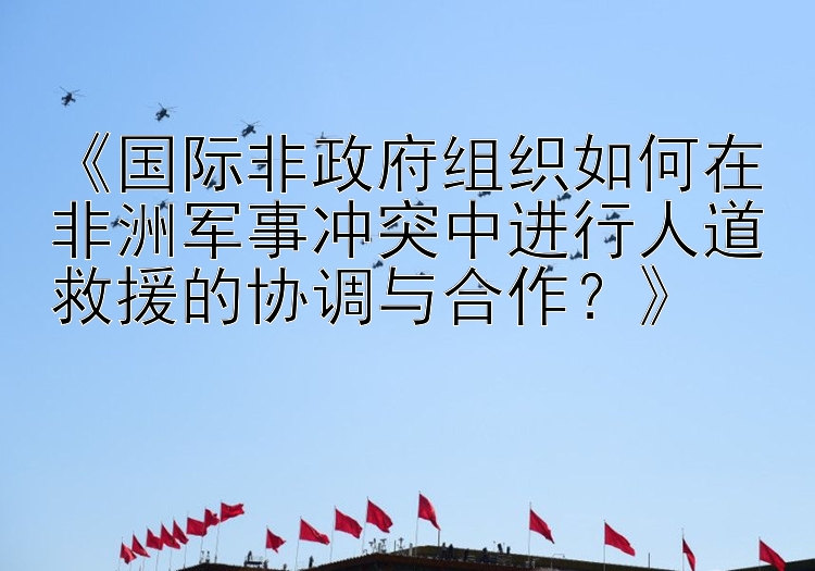 《国际非政府组织如何在非洲军事冲突中进行人道救援的协调与合作？》