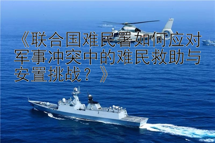 《联合国难民署如何应对军事冲突中的难民救助与安置挑战？》