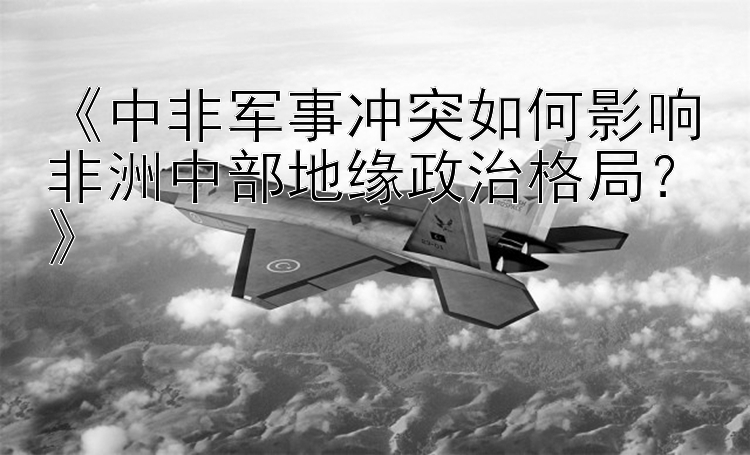 《中非军事冲突如何影响非洲中部地缘政治格局？》