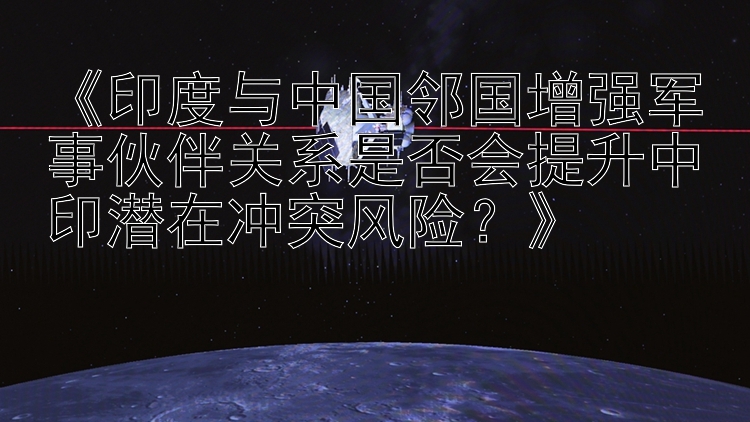 《印度与中国邻国增强军事伙伴关系是否会提升中印潜在冲突风险？》