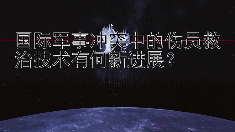 国际军事冲突中的伤员救治技术有何新进展？