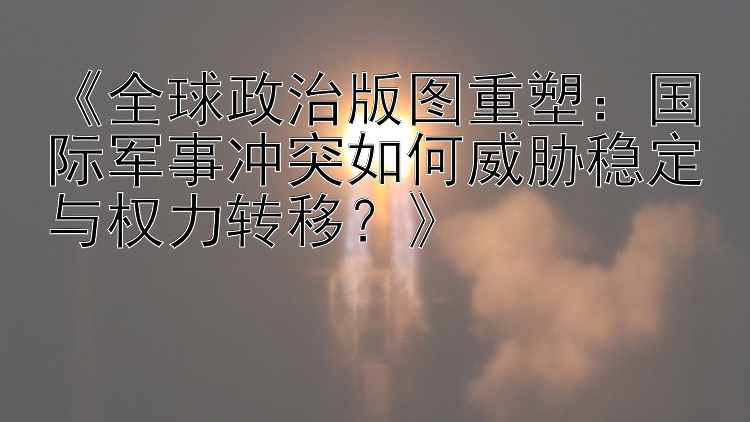 《全球政治版图重塑：国际军事冲突如何威胁稳定与权力转移？》