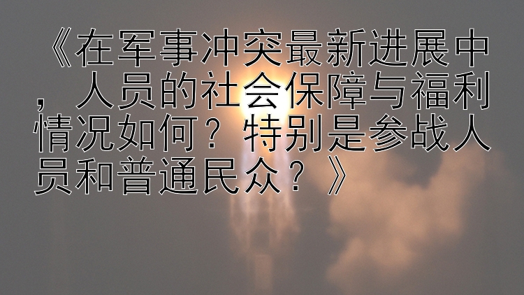 《在军事冲突最新进展中，人员的社会保障与福利情况如何？特别是参战人员和普通民众？》