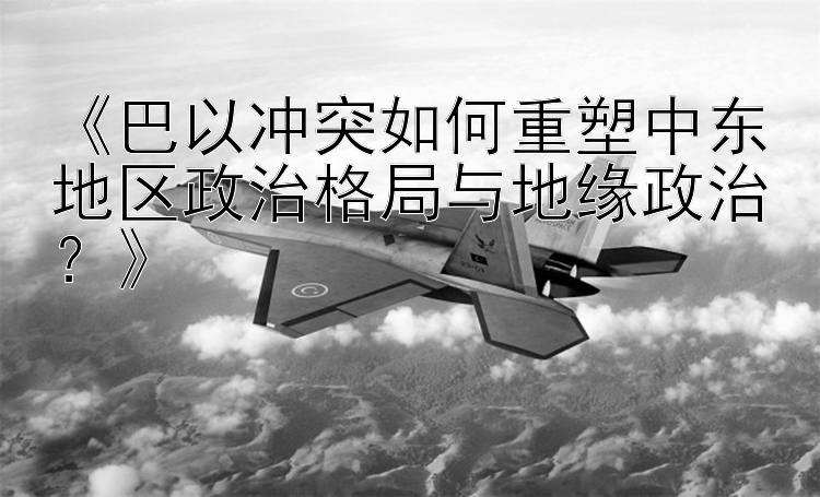 《巴以冲突如何重塑中东地区政治格局与地缘政治？》