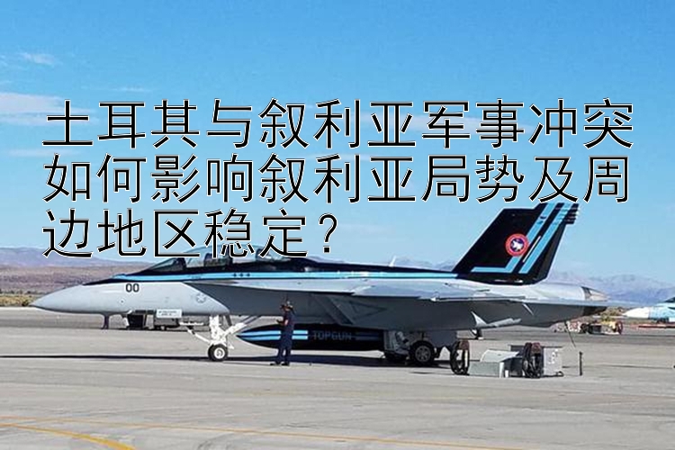 土耳其与叙利亚军事冲突如何影响叙利亚局势及周边地区稳定？