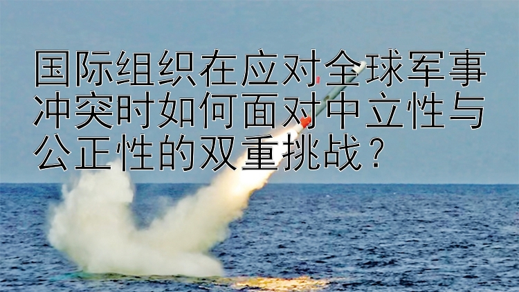 国际组织在应对全球军事冲突时如何面对中立性与公正性的双重挑战？