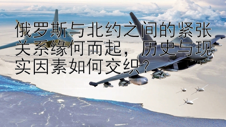 俄罗斯与北约之间的紧张关系缘何而起，历史与现实因素如何交织？