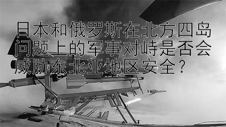 日本和俄罗斯在北方四岛问题上的军事对峙是否会威胁东北亚地区安全？