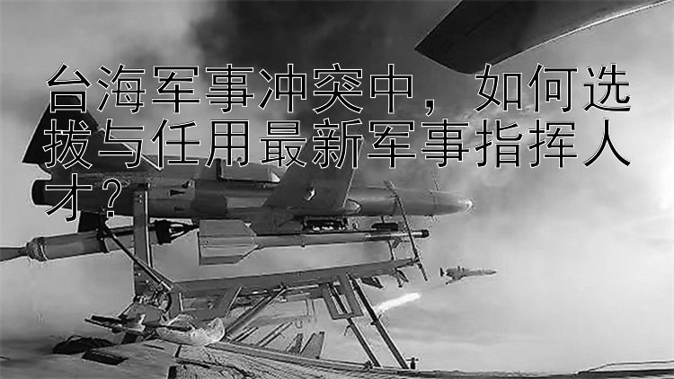 台海军事冲突中，如何选拔与任用最新军事指挥人才？