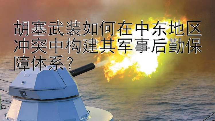 胡塞武装如何在中东地区冲突中构建其军事后勤保障体系？