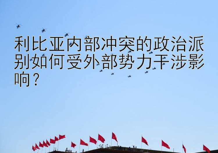 利比亚内部冲突的政治派别如何受外部势力干涉影响？