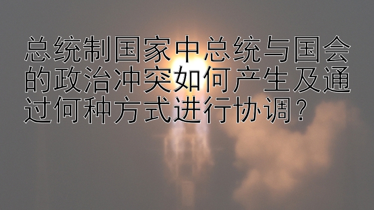 总统制国家中总统与国会的政治冲突如何产生及通过何种方式进行协调？