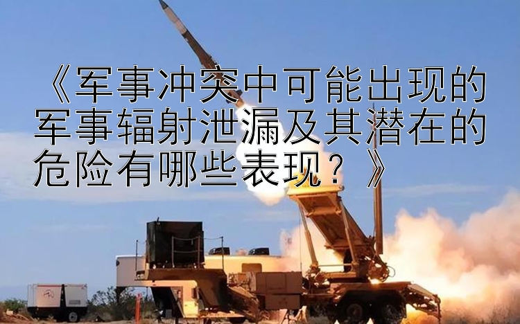 《军事冲突中可能出现的军事辐射泄漏及其潜在的危险有哪些表现？》