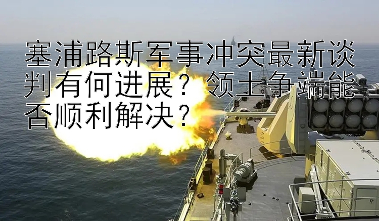 塞浦路斯军事冲突最新谈判有何进展？领土争端能否顺利解决？