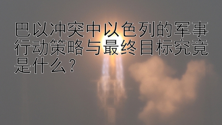 巴以冲突中以色列的军事行动策略与最终目标究竟是什么？