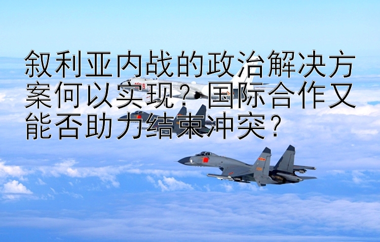 叙利亚内战的政治解决方案何以实现？国际合作又能否助力结束冲突？