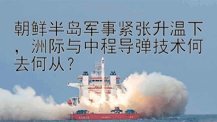 朝鲜半岛军事紧张升温下，洲际与中程导弹技术何去何从？