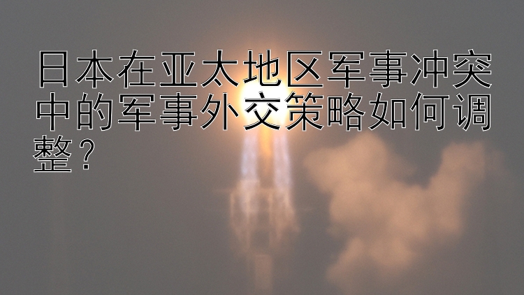 日本在亚太地区军事冲突中的军事外交策略如何调整？