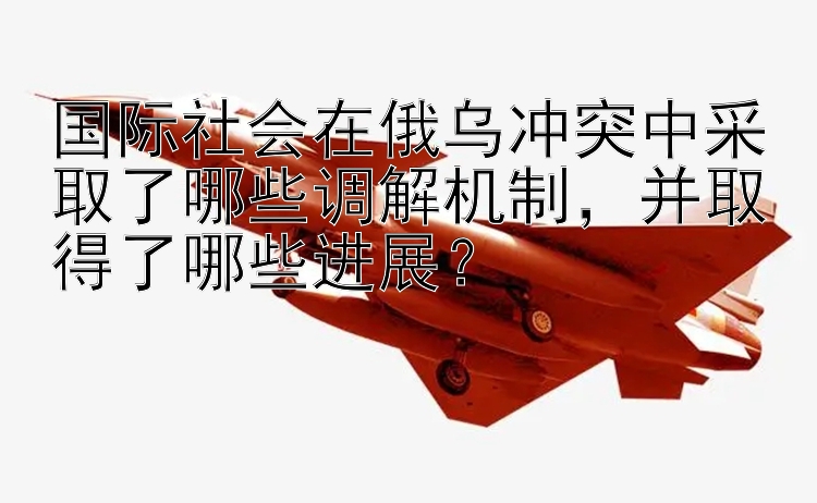 国际社会在俄乌冲突中采取了哪些调解机制，并取得了哪些进展？