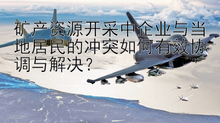 矿产资源开采中企业与当地居民的冲突如何有效协调与解决？