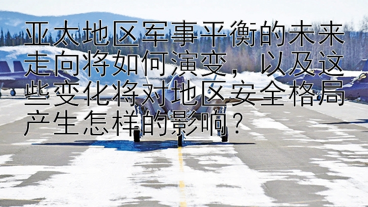 亚太地区军事平衡的未来走向将如何演变，以及这些变化将对地区安全格局产生怎样的影响？