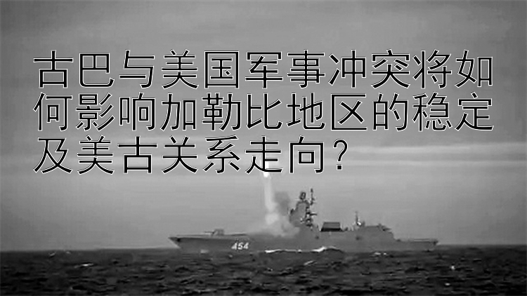 古巴与美国军事冲突将如何影响加勒比地区的稳定及美古关系走向？