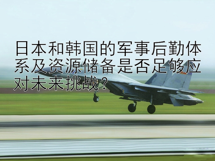 日本和韩国的军事后勤体系及资源储备是否足够应对未来挑战？