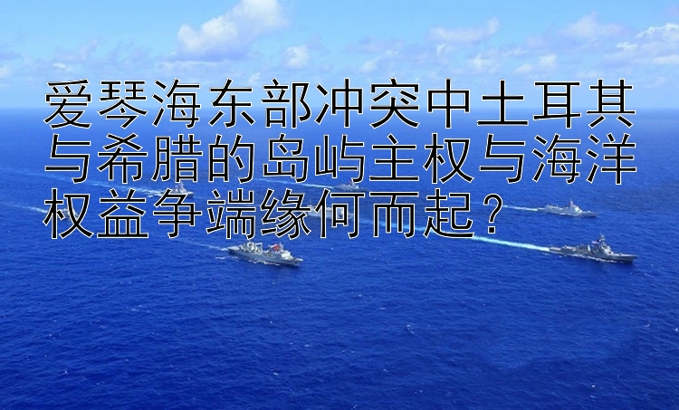 爱琴海东部冲突中土耳其与希腊的岛屿主权与海洋权益争端缘何而起？