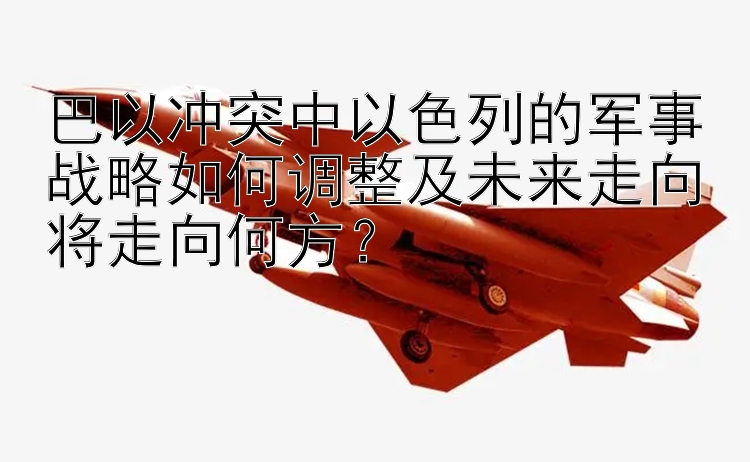 巴以冲突中以色列的军事战略如何调整及未来走向将走向何方？