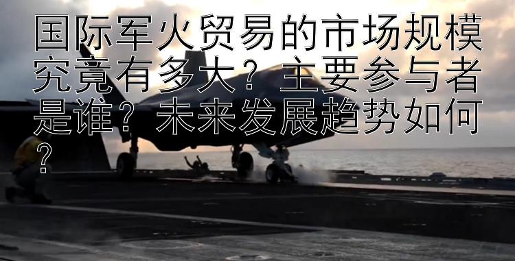 国际军火贸易的市场规模究竟有多大？主要参与者是谁？未来发展趋势如何？