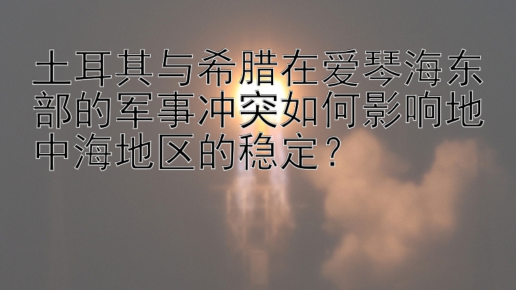 土耳其与希腊在爱琴海东部的军事冲突如何影响地中海地区的稳定？