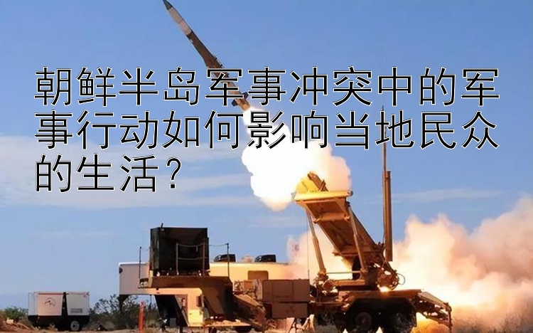 朝鲜半岛军事冲突中的军事行动如何影响当地民众的生活？