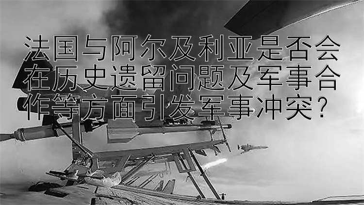 法国与阿尔及利亚是否会在历史遗留问题及军事合作等方面引发军事冲突？