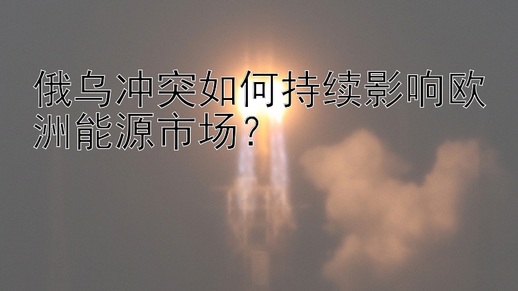 俄乌冲突如何持续影响欧洲能源市场？