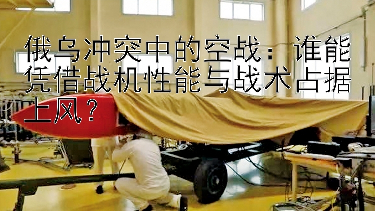 俄乌冲突中的空战：谁能凭借战机性能与战术占据上风？