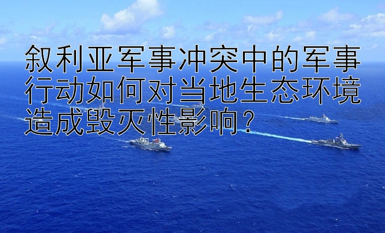 叙利亚军事冲突中的军事行动如何对当地生态环境造成毁灭性影响？