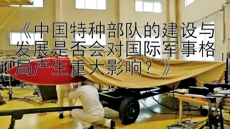 《中国特种部队的建设与发展是否会对国际军事格局产生重大影响？》