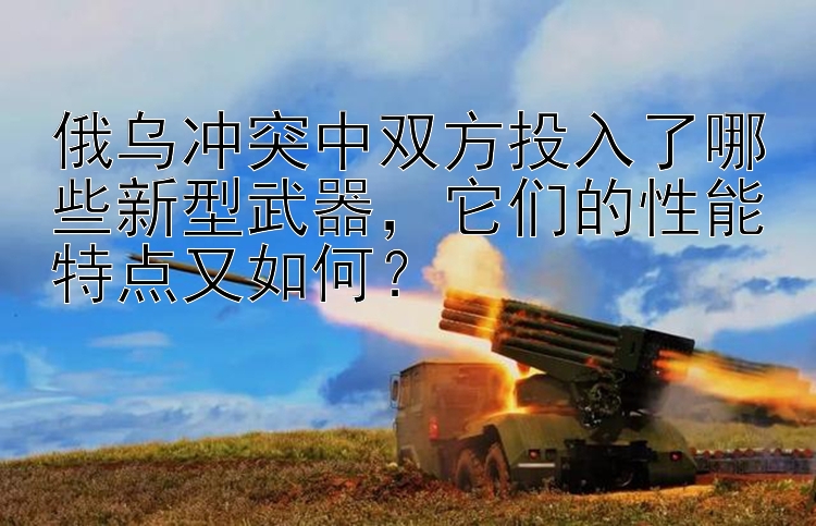 俄乌冲突中双方投入了哪些新型武器，它们的性能特点又如何？