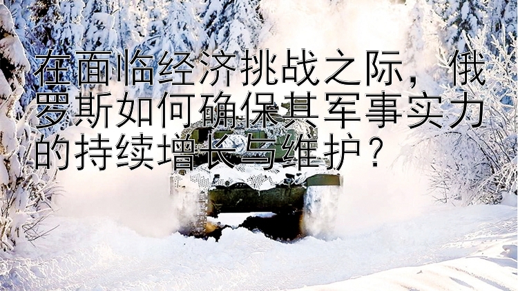 在面临经济挑战之际，俄罗斯如何确保其军事实力的持续增长与维护？