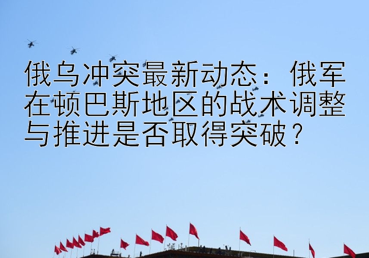 俄乌冲突最新动态：俄军在顿巴斯地区的战术调整与推进是否取得突破？