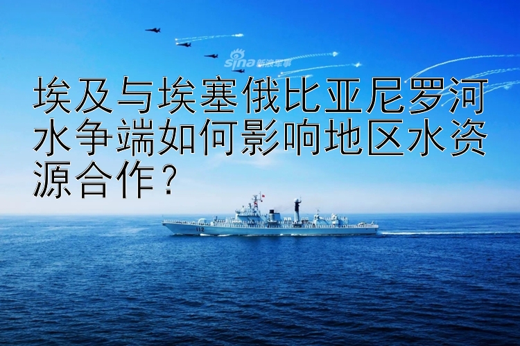 埃及与埃塞俄比亚尼罗河水争端如何影响地区水资源合作？