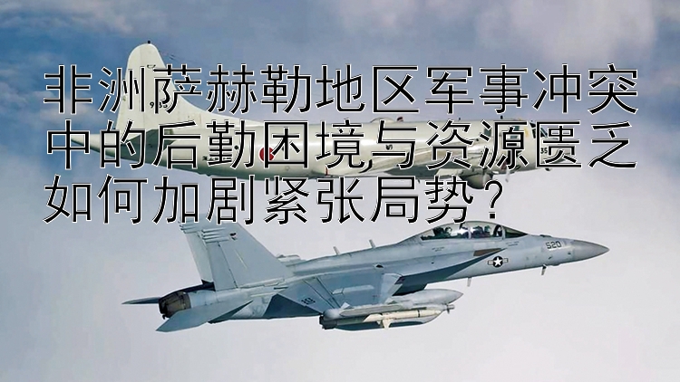 非洲萨赫勒地区军事冲突中的后勤困境与资源匮乏如何加剧紧张局势？