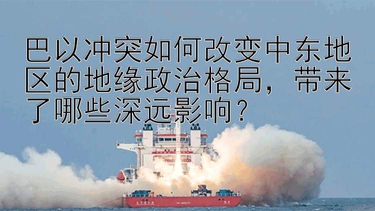 巴以冲突如何改变中东地区的地缘政治格局，带来了哪些深远影响？