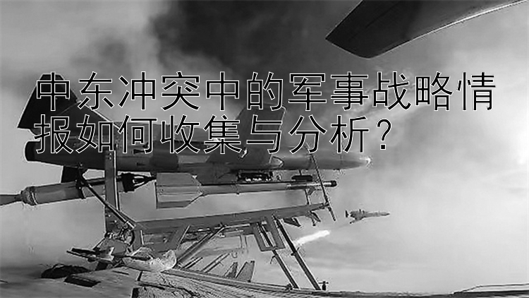 中东冲突中的军事战略情报如何收集与分析？