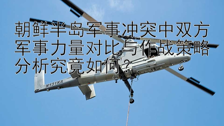 朝鲜半岛军事冲突中双方军事力量对比与作战策略分析究竟如何？