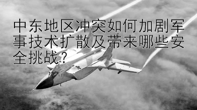 中东地区冲突如何加剧军事技术扩散及带来哪些安全挑战？