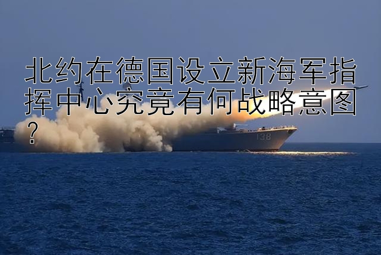 北约在德国设立新海军指挥中心究竟有何战略意图？