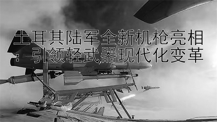 土耳其陆军全新机枪亮相：引领轻武器现代化变革